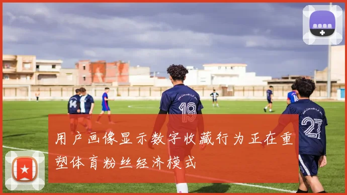 用户画像显示数字收藏行为正在重塑体育粉丝经济模式