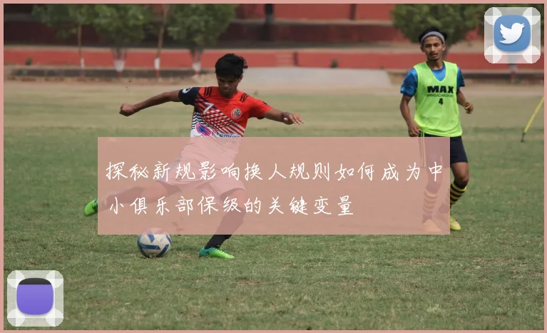 探秘新规影响换人规则如何成为中小俱乐部保级的关键变量