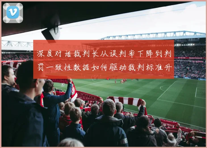 深度对话裁判长从误判率下降到判罚一致性数据如何驱动裁判标准升级
