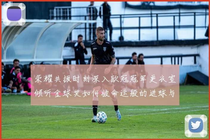 荣耀共振时刻深入欧冠冠军更衣室倾听金球奖如何被命运般的进球与泪水催化